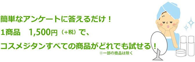簡単なアンケートに答えるだけ!1商品 1,500円(+税)コスメジタンすべての商品がどれでも試せる!