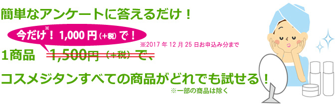 簡単なアンケートに答えるだけ!1商品 1,500円(+税)(今だけ!<strong>1,000円!!</strong>※期間限定2017年9月15日~12月25日まで※)、コスメジタンすべての商品がどれでも試せる!” /><br />
<br />
<br />
<span style=