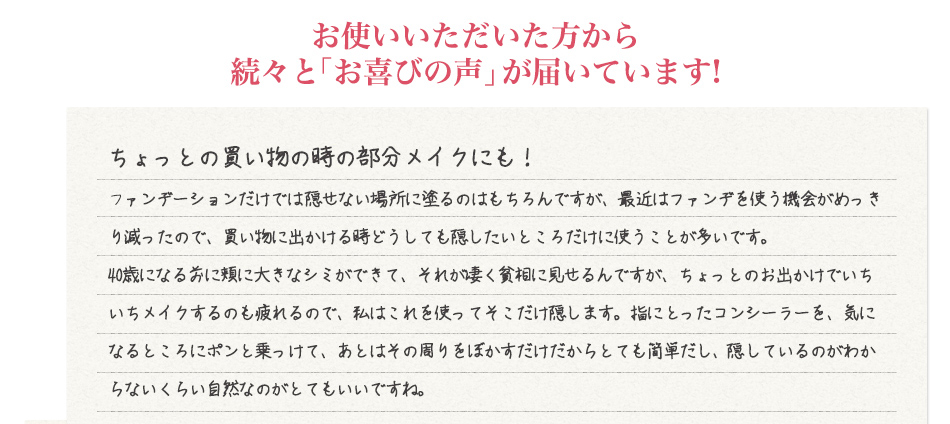 お使いいただいた方から続々と「お喜びの声」が届いています! ちょっとの買い物の時の部分メイクにも!ファンデーションだけでは隠せない場所に塗るのはもちろんですが、最近はファンデを使う機会がめっきり減ったので、買い物に出かける時どうしても隠したいところだけに使うことが多いです。<br />
40歳になる前に頬に大きなシミができて、それが凄く貧相に見せるんですが、ちょっとのお出かけでいちいちメイクするのも疲れるので、私はこれを使ってそこだけ隠します。指に撮ったコンシーラーを、気になるところにポンと乗っけて、あとはその周りをぼかすだけだからとても簡単だし、核しているのがわからないくらい自然なのがとてもいいですね。