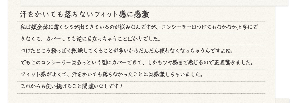 汗をかいても落ちないフィット感に感激 私は頬全体に薄くシミが出てきているのが悩みなんですが、コンシーラーはつけてもなかなか上手にできなくて、カバーしても逆に目立っちゃうことばかりでした。<br />
つけたところ粉っぽく乾燥してくることが多いからだんだん使わなくなっちゃうんですよね。<br />
でもこのコンシーラーはあっという間にカバーできて、しかもツヤ感あで感じるので正直驚きました。<br />
フィット感がよくて、汗をかいても落ちなかったことには感激しちゃいました。<br />
これからも使い続けること間違いなしです!