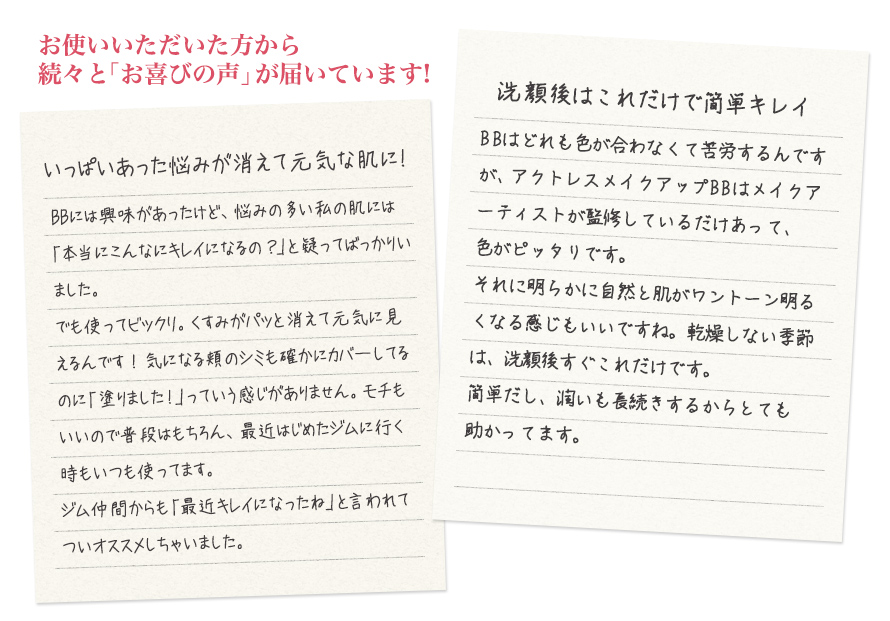 お使いいただいた方から続々と「お喜びの声」が届いています! いっぱいあった悩みが消えて元気な肌に!BBには興味があったけど、悩みの多い私の肌には「本当にこんなにキレイになるの?」と疑ってばっかりいました。<br />
でも使ってビックリ。くすみがパッと消えて元気に見えるんです!気になる頬のシミも確かにカバーしてるのに「塗りました!」っていう感じがありません。モチもいいので普段はもちろん、最近はじめたジムに行く時もいつも使ってます。<br />
ジム仲間からも「最近キレイになったね」と言われてついオススメしちゃいました。<br />
洗顔後はこれだけで簡単キレイ BBはどれも色が合わなくて苦労するんですが、アクトレスメイクアップBBはメイクアーティストが監修しているだけあって、色がピッタリです。<br />
それに明らかに自然と肌がワントーン明るくなる感じもいいですね。乾燥しない季節は、洗顔後すぐこれだけです。<br />
簡単だし、潤いも長続きするからとても助かってます。