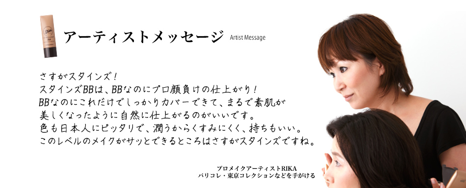 アーティストメッセージ さすがスタインズ!スタインズBBは、BBなのにプロ顔負けの仕上がり!BBなのにこれだけでしっかりカバーできて、まるで素肌が美しくなったように自然に仕上がるのがいいです。色も日本人にピッタリで、潤うからくすみにくく、持ちもいい。このレベルのメイクがサッとできるところはさすがスタインズですね。プロメイクアーティストRIKAパリコレ・東京コレクションなどを手がける