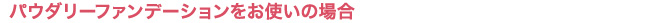パウダリーファンデーションをお使いの場合